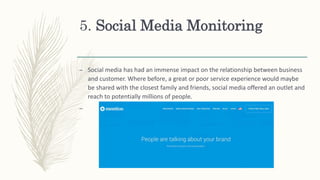 5. Social Media Monitoring
– Social media has had an immense impact on the relationship between business
and customer. Where before, a great or poor service experience would maybe
be shared with the closest family and friends, social media offered an outlet and
reach to potentially millions of people.
–
 