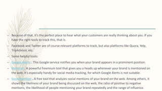 – Because of that, it’s the perfect place to hear what your customers are really thinking about you. If you
have the right tools to track this, that is.
– Facebook and Twitter are of course relevant platforms to track, but also platforms like Quora, Yelp,
TripAdvisor, etc.
– Some helpful tools:
– Google Alerts . This Google service notifies you when your brand appears in a prominent position.
– Mention . A powerful freemium tool that gives you a heads up whenever your brand is mentioned on
the web. It’s especially handy for social media tracking, for which Google Alerts is not suitable.
– Socialmention . A free tool that analyzes social mentions of your brand on the web. Among others, it
shows the likeliness of your brand being discussed on the web, the ratio of positive to negative
mentions, the likelihood of people mentioning your brand repeatedly and the range of influence.
 