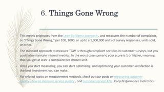 6. Things Gone Wrong
– This metric originates from the Lean Six Sigma approach , and measures the number of complaints,
or "Things Gone Wrong," per 100, 1000, or up to a 1,000,000 units of survey responses, units sold,
or other.
– The standard approach to measure TGW is through complaint sections in customer surveys, but you
could also maintain internal metrics. In the worst case scenario your score is 1 or higher, meaning
that you get at least 1 complaint per chosen unit.
– Once you start measuring, you can start optimizing. And optimizing your customer satisfaction is
the best investment you can make.
– For related topics on measurement methods, check out our posts on measuring customer
loyalty , how to measure service quality , and customer service KPIs .Keep Performance Indicators
 