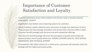 Importance of Customer
Satisfaction and Loyalty
– Customer satisfaction occurs when products and services meet or exceed customer
expectations QUALITY
– Organization must deliver every improving value to its customers
– VALUE is defined quality related to price consumers no longer buy solely basis of price.
They compare the total package of products and services that a business offers ( called:
consumer benefit package) with the price and with competitive offerings
– The consumer benefit package influences the perception of quality and includes the
physical product and its quality dimension: PERSALE SUPPORT, SUCH AS FIELD SERVICE,
WARRANTIES, AND TECHNICAL SUPPORT
– If competitors offer better choices for a similar price, consumers will rationally select the
package with the highest perceived quality.
 