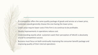 – If a competitor offers the same quality package of goods and service at a lower price,
customers would generally choose the one having the lower price,
– Lower price require lower costs if the firm is to continue to be profitable.
– Quality improvements in operations reduce cost.
– Understanding exactly what customers want their perception of VALUE is absolutely
crucial to competitive success
– Business must focus on both continually improving the consumer benefit package and
improving quality of their internal operations
 