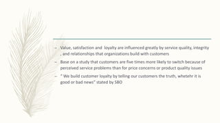 – Value, satisfaction and loyalty are influenced greatly by service quality, integrity
, and relationships that organizations build with customers
– Base on a study that customers are five times more likely to switch because of
perceived service problems than for price concerns or product quality issues
– “ We build customer loyalty by telling our customers the truth, whetehr it is
good or bad news” stated by SBO
 