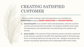 CREATING SATISFIED
CUSTOMER
- Process in which customer needs and expectations are translated into
PERCEPTIONS during the DESIGN, PRODUCTION and DELIVERY PROCESS.
1. Expected quality- true customer needs and expectations, what the customer
assumes will received from the product. The producer identifies these needs
and expectations and translates them into specifications for products and
services.
2. Actual quality- is the outcome of the production process and what is delivered
to the customer, actually it may differ from expected quality if information get
lost or is misinterpreted form one step to the next . Designers of products and
services may develop specifications that inadequately reflect these needs.
 