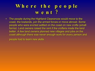 Where the people went ? The people during the Highland Clearances would move to the coast, the lowlands, join the armed forces or move abroad. Some people who were evicted settled on the coast on new crofts (small farms). Land owners raised the rent if the crofters made the land better. A few land owners planned new villages and jobs on the coast although there was never enough work for every person and people had to learn new skills.   