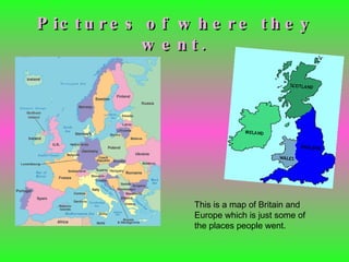 Pictures of where they went. This is a map of Britain and Europe which is just some of the places people went. 
