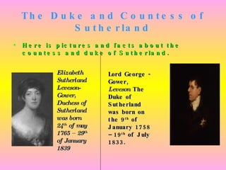 The Duke and Countess of Sutherland Here is pictures and facts about the countess and duke of Sutherland. Elizabeth Sutherland Leveson-Gower, Duchess of Sutherland was born 24 th  of may 1765 – 29 th  of January 1839 Lord George -Gower,  Leveson  The Duke of Sutherland was born on the 9 th  of January 1758 – 19 th  of July 1833.   