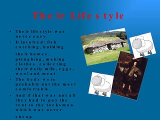 Their Lifestyle Their lifestyle was never easy.  It involved: fish catching, building their homes,   ploughing, making clothes, collecting their daily milk, eggs, wool and meat.  The beds were probably not the most comfortable. And if that was not all they had to pay the rent to the tacksman which was never cheap.   But they were happy! 