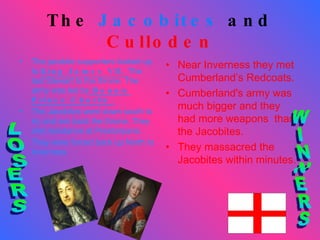 The  Jacobites  and  Culloden The jacobite supporters looked up to  King James VII.  The last Stewart to the throne. The army was led by  Bonnie Prince Charlie. The Jacobites went down south to try and win back the throne. They met resistance at Prestonpans. They were forced back up North to Inverness. Near Inverness they met Cumberland’s Redcoats. Cumberland's army was much bigger and they had more weapons  than the Jacobites.  They massacred the Jacobites within minutes. LOSERS WINNERS 