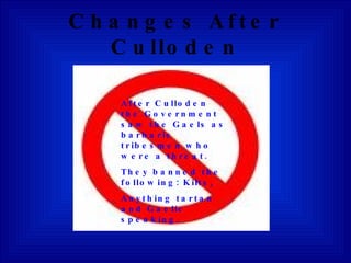 Changes After Culloden After Culloden the Government saw the Gaels as barbaric tribesmen who were a threat. They banned the following: Kilts, Anything tartan and Gaelic speaking. 