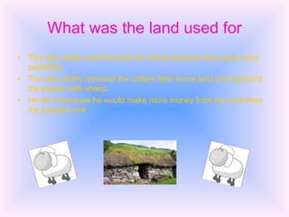 What was the land used for The clan chiefs used the land for sheep because they were more profitable. The clan chiefs removed the cottars their home land and replaced the people with sheep. He did it because he would make more money from the wool than the peoples rent. 