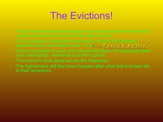 The Evictions! The Evictions took place because most of the people who received a letter would not move out of their family home. The Countess of Sutherland decided to employ the Meanest, greediest and most selfish factor  of al l........ Patrick Sellar . He burnt peoples houses and demolished them. He destroyed their soul, belongings, memories and their culture. The evictions took place across the Highlands. The highlanders still feel down-hearted after what that evil man did to their ancestors.  
