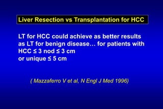 Liver Resection vs Transplantation for HCC
LT for HCC could achieve as better results
as LT for benign disease… for patients with
HCC ≤ 3 nod ≤ 3 cm
or unique ≤ 5 cm
( Mazzaferro V et al, N Engl J Med 1996)
 