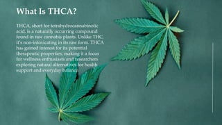 THCA, short for tetrahydrocannabinolic
acid, is a naturally occurring compound
found in raw cannabis plants. Unlike THC,
it’s non-intoxicating in its raw form. THCA
has gained interest for its potential
therapeutic properties, making it a focus
for wellness enthusiasts and researchers
exploring natural alternatives for health
support and everyday balance.
What Is THCA?
 