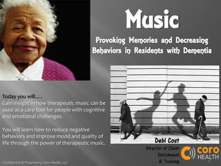 1Confidential & Proprietary, Coro Health, LLC
Music
Provoking Memories and Decreasing
Behaviors in Residents with Dementia
Today you will….
Gain insight in how therapeutic music can be
used as a care tool for people with cognitive
and emotional challenges.
You will learn how to reduce negative
behaviors and improve mood and quality of
life through the power of therapeutic music. Debi Cost
Director of Client
Enrichment
& Training
 