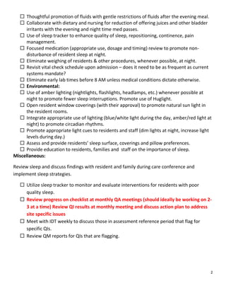 2
 Thoughtful promotion of fluids with gentle restrictions of fluids after the evening meal.
 Collaborate with dietary and nursing for reduction of offering juices and other bladder
irritants with the evening and night time med passes.
 Use of sleep tracker to enhance quality of sleep, repositioning, continence, pain
management.
 Focused medication (appropriate use, dosage and timing) review to promote non-
disturbance of resident sleep at night.
 Eliminate weighing of residents & other procedures, whenever possible, at night.
 Revisit vital check schedule upon admission – does it need to be as frequent as current
systems mandate?
 Eliminate early lab times before 8 AM unless medical conditions dictate otherwise.
 Environmental:
 Use of amber lighting (nightlights, flashlights, headlamps, etc.) whenever possible at
night to promote fewer sleep interruptions. Promote use of Huglight.
 Open resident window coverings (with their approval) to promote natural sun light in
the resident rooms.
 Integrate appropriate use of lighting (blue/white light during the day, amber/red light at
night) to promote circadian rhythms.
 Promote appropriate light cues to residents and staff (dim lights at night, increase light
levels during day.)
 Assess and provide residents’ sleep surface, coverings and pillow preferences.
 Provide education to residents, families and staff on the importance of sleep.
Miscellaneous:
Review sleep and discuss findings with resident and family during care conference and
implement sleep strategies.
 Utilize sleep tracker to monitor and evaluate interventions for residents with poor
quality sleep.
 Review progress on checklist at monthly QA meetings (should ideally be working on 2-
3 at a time) Review QI results at monthly meeting and discuss action plan to address
site specific issues
 Meet with IDT weekly to discuss those in assessment reference period that flag for
specific QIs.
 Review QM reports for QIs that are flagging.
 