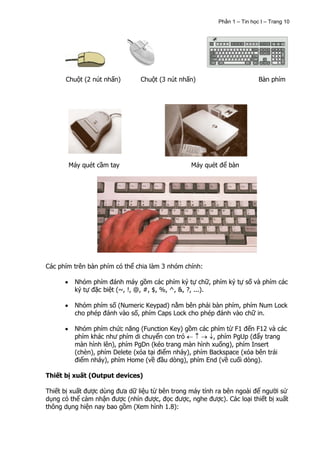 Phần 1 – Tin học I – Trang 10




      Chuột (2 nút nhấn)        Chuột (3 nút nhấn)                        Bàn phím




       Máy quét cầm tay                          Máy quét để bàn




Các phím trên bàn phím có thể chia làm 3 nhóm chính:

         Nhóm phím đánh máy gồm các phím ký tự chữ, phím ký tự số và phím các
         ký tự đặc biệt (~, !, @, #, $, %, ^, &, ?, ...).

         Nhóm phím số (Numeric Keypad) nằm bên phải bàn phím, phím Num Lock
         cho phép đánh vào số, phím Caps Lock cho phép đánh vào chữ in.

         Nhóm phím chức năng (Function Key) gồm các phím từ F1 đến F12 và các
         phím khác như phím di chuyển con trỏ           , phím PgUp (đẩy trang
         màn hình lên), phím PgDn (kéo trang màn hình xuống), phím Insert
         (chèn), phím Delete (xóa tại điểm nháy), phím Backspace (xóa bên trái
         điểm nháy), phím Home (về đầu dòng), phím End (về cuối dòng).

Thiết bị xuất (Output devices)

Thiết bị xuất được dùng đưa dữ liệu từ bên trong máy tính ra bên ngoài để người sử
dụng có thể cảm nhận được (nhìn được, đọc được, nghe được). Các loại thiết bị xuất
thông dụng hiện nay bao gồm (Xem hình 1.8):
 