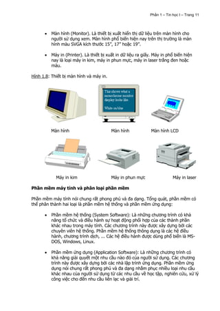 Phần 1 – Tin học I – Trang 11




          Màn hình (Monitor). Là thiết bị xuất hiển thị dữ liệu trên màn hình cho
          người sử dụng xem. Màn hình phổ biến hiện nay trên thị trường là màn
          hình màu SVGA kích thước 15”, 17” hoặc 19”.

          Máy in (Printer). Là thiết bị xuất in dữ liệu ra giấy. Máy in phổ biến hiện
          nay là loại máy in kim, máy in phun mực, máy in laser trắng đen hoặc
          màu.

Hình 1.8: Thiết bị màn hình và máy in.




         Màn hình                        Màn hình              Màn hình LCD




            Máy in kim                   Máy in phun mực                   Máy in laser

Phần mềm máy tính và phân loại phần mềm

Phần mềm máy tính nói chung rất phong phú và đa dạng. Tổng quát, phần mềm có
thể phân thành hai loại là phần mềm hệ thống và phần mềm ứng dụng:

          Phần mềm hệ thống (System Software): Là những chương trình có khả
          năng tổ chức và điều hành sự hoạt động phối hợp của các thành phần
          khác nhau trong máy tính. Các chương trình này được xây dựng bởi các
          chuyên viên hệ thống. Phần mềm hệ thống thông dụng là các hệ điều
          hành, chương trình dịch, ... Các hệ điều hành được dùng phổ biến là MS-
          DOS, Windows, Linux.

          Phần mềm ứng dụng (Application Software): Là những chương trình có
          khả năng giải quyết một nhu cầu nào đó của người sử dụng. Các chương
          trình này được xây dựng bởi các nhà lập trình ứng dụng. Phần mềm ứng
          dụng nói chung rất phong phú và đa dạng nhằm phục nhiều loại nhu cầu
          khác nhau của người sử dụng từ các nhu cầu về học tập, nghiên cứu, xử lý
          công việc cho đến nhu cầu liên lạc và giải trí.
 