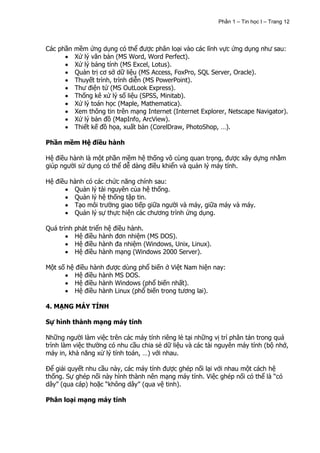 Phần 1 – Tin học I – Trang 12




Các phần mềm ứng dụng có thể được phân loại vào các lĩnh vực ứng dụng như sau:
         Xử lý văn bản (MS Word, Word Perfect).
         Xử lý bảng tính (MS Excel, Lotus).
         Quản trị cơ sở dữ liệu (MS Access, FoxPro, SQL Server, Oracle).
         Thuyết trình, trình diễn (MS PowerPoint).
         Thư điện tử (MS OutLook Express).
         Thống kê xử lý số liệu (SPSS, Minitab).
         Xử lý toán học (Maple, Mathematica).
         Xem thông tin trên mạng Internet (Internet Explorer, Netscape Navigator).
         Xử lý bản đồ (MapInfo, ArcView).
         Thiết kế đồ họa, xuất bản (CorelDraw, PhotoShop, …).

Phần mềm Hệ điều hành

Hệ điều hành là một phần mềm hệ thống vô cùng quan trọng, được xây dựng nhằm
giúp người sử dụng có thể dễ dàng điều khiển và quản lý máy tính.

Hệ điều hành có các chức năng chính sau:
         Quản lý tài nguyên của hệ thống.
         Quản lý hệ thống tập tin.
         Tạo môi trường giao tiếp giữa người và máy, giữa máy và máy.
         Quản lý sự thực hiện các chương trình ứng dụng.

Quá trình phát triển hệ điều hành.
          Hệ điều hành đơn nhiệm (MS DOS).
          Hệ điều hành đa nhiệm (Windows, Unix, Linux).
          Hệ điều hành mạng (Windows 2000 Server).

Một số hệ điều hành được dùng phổ biến ở Việt Nam hiện nay:
          Hệ điều hành MS DOS.
          Hệ điều hành Windows (phổ biến nhất).
          Hệ điều hành Linux (phổ biến trong tương lai).

4. MẠNG MÁY TÍNH

Sự hình thành mạng máy tính

Những người làm việc trên các máy tính riêng lẻ tại những vị trí phân tán trong quá
trình làm việc thường có nhu cầu chia sẻ dữ liệu và các tài nguyên máy tính (bộ nhớ,
máy in, khả năng xử lý tính toán, …) với nhau.

Để giải quyết nhu cầu này, các máy tính được ghép nối lại với nhau một cách hệ
thống. Sự ghép nối này hình thành nên mạng máy tính. Việc ghép nối có thể là “có
dây” (qua cáp) hoặc “không dây” (qua vệ tinh).

Phân loại mạng máy tính
 