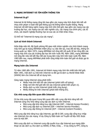 Phần 1 – Tin học I – Trang 18


5. MẠNG INTERNET VÀ TÌM KIẾM THÔNG TIN

Internet là gì?

Internet là hệ thống mạng rộng lớn bao gồm các mạng máy tính được liên kết với
nhau trên phạm vi toàn thế giới thông qua hệ thống kênh truyền thông. Mạng
Internet nối kết hàng nghìn mạng máy tính trên thế giới, bao gồm các mạng của các
trường đại học, các mạng của các viện nghiên cứu, các mạng của chính phủ, các tổ
chức, các doanh nghiệp thương mại và của các cá nhân khác nhau.

Có thể nói “Internet là mạng của các mạng”.

Lịch sử hình thành Internet

Giữa thập niên 60, Bộ Quốc phòng Mỹ giao một nhóm nghiên cứu hình thành mạng
máy tính gọi là mạng ARPANet nhằm phục vụ việc liên lạc, trao đổi dữ liệu, thông tin
trong quân sự. Năm 1973, mạng ARPANet mở rộng kết nối quốc tế lan rộng đến các
mạng máy tính của các trường đại học lớn trên nước Mỹ. Năm 1983, mạng ARPANet
mở rộng lần nữa nối kết hầu hết các trung tâm máy tính trên toàn nước Mỹ. Năm
1983 đến nay, mạng ARPANet phát triển rộng khắp trên toàn thế giới và được gọi là
mạng Internet.

Mạng toàn cầu Internet

Từ năm 1983 đến 1991, Internet trở thành mạng máy tính lớn nhất trên thế giới.
Năm 1991, một dịch vụ mới trên Internet ra đời gọi là dịch vụ World Wide Web
(WWW) làm cho Internet dễ sử dụng hơn.

Càng ngày mạng Internet càng phát triển:
         Nhiều máy tính kết nối vào Internet (phát triển số lượng).
         Khắp nơi trên thế giới kết nối vào Internet (phát triển phạm vi).
         Nhiều dịch vụ trên Internet (phát triển ứng dụng).
         Nhiều thông tin trên Internet (phát triển thông tin).

Các nhà cung cấp liên quan đến Internet

Có ba nhà cung cấp quan trọng liên quan đến việc cung cấp khả năng kết nối
Internet cũng như khả năng cung cấp các dịch vụ trên Internet.
          Nhà cung cấp khả năng truy cập Internet (IAP – Internet Access Provider).
          Nhà cung cấp dịch vụ Internet (ISP – Internet Service Provider).
          Nhà cung cấp thông tin Internet (ICP – Internet Content Provider).

Nhà cung cấp khả năng truy cập Internet, gọi tắt là IAP, cung cấp cổng truy nhập
vào Internet cho các mạng. Ví dụ Công ty Điện toán và Truyền số liệu VDC được
xem là một IAP.

Nhà cung cấp dịch vụ Internet cung cấp quyền truy cập Internet qua mạng điện
thoại và các dịch vụ như dịch vụ WWW, E-Mail, Chat, … Ví dụ Công ty FPT, Công ty
 