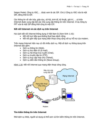 Phần 1 – Tin học I – Trang 19


Saigon Postel, Công ty VDC, … được xem là các ISP. Chú ý Công ty VDC vừa là một
IAP, đồng thời là ISP.

Các thông tin về văn hóa, giáo dục, xã hội, kinh tế, kỹ thuật, giải trí, … có trên
Internet được cung cấp bởi các nhà cung cấp thông tin trên Internet. Ví dụ Công ty
FPT vừa là một ISP đồng thời cũng là một ICP.

Kết nối Internet và các dịch vụ trên Internet

Hai cách kết nối Internet thông dụng ở Việt Nam là (Xem hình 1.16):
          Kết nối trực tiếp qua đường thuê bao dành riêng.
          Kết nối gián tiếp qua mạng điện thoại công cộng với sự hỗ trợ của modem.

Trên mạng Internet hiện nay có rất nhiều dịch vụ. Một số dịch vụ thông dụng trên
Internet bao gồm:
          Dịch vụ thông tin (Web).
          Dịch vụ thư điện tử (E-mail).
          Dịch vụ hội thoại trực tuyến (Chat).
          Dịch vụ truyền tập tin (FTP).
          Dịch vụ truy cập máy chủ (Telnet).
          Dịch vụ diễn đàn thông tin (News Group).

Hình 1.16: Kết nối Internet qua mạng điện thoại công cộng.

                                 Máy chủ nhà
                                 cung cấp ISP

                                                      Mạng Internet



                        Mạng điện thoại
                          công cộng




                                 Modem


Tìm kiếm thông tin trên Internet

Nhờ dịch vụ Web, người sử dụng có thể xem và tìm kiếm thông tin trên Internet.
 