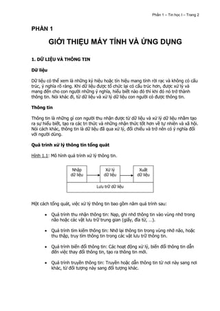Phần 1 – Tin học I – Trang 2


PHẦN 1

          GIỚI THIỆU MÁY TÍNH VÀ ỨNG DỤNG

1. DỮ LIỆU VÀ THÔNG TIN

Dữ liệu

Dữ liệu có thể xem là những ký hiệu hoặc tín hiệu mang tính rời rạc và không có cấu
trúc, ý nghĩa rõ ràng. Khi dữ liệu được tổ chức lại có cấu trúc hơn, được xử lý và
mang đến cho con người những ý nghĩa, hiểu biết nào đó thì khi đó nó trở thành
thông tin. Nói khác đi, từ dữ liệu và xử lý dữ liệu con người có được thông tin.

Thông tin

Thông tin là những gì con người thu nhận được từ dữ liệu và xử lý dữ liệu nhằm tạo
ra sự hiểu biết, tạo ra các tri thức và những nhận thức tốt hơn về tự nhiên và xã hội.
Nói cách khác, thông tin là dữ liệu đã qua xử lý, đối chiếu và trở nên có ý nghĩa đối
với người dùng.

Quá trình xử lý thông tin tổng quát

Hình 1.1: Mô hình quá trình xử lý thông tin.


                     Nhập             Xử lý            Xuất
                    dữ liệu          dữ liệu          dữ liệu

                                 Lưu trữ dữ liệu



Một cách tổng quát, việc xử lý thông tin bao gồm năm quá trình sau:

          Quá trình thu nhận thông tin: Nạp, ghi nhớ thông tin vào vùng nhớ trong
          não hoặc các vật lưu trữ trung gian (giấy, đĩa từ, …).

          Quá trình tìm kiếm thông tin: Nhớ lại thông tin trong vùng nhớ não, hoặc
          thu thập, truy tìm thông tin trong các vật lưu trữ thông tin.

          Quá trình biến đổi thông tin: Các hoạt động xử lý, biến đổi thông tin dẫn
          đến việc thay đổi thông tin, tạo ra thông tin mới.

          Quá trình truyền thông tin: Truyền hoặc dẫn thông tin từ nơi này sang nơi
          khác, từ đối tượng này sang đối tượng khác.
 