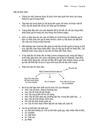 Phần 1 – Tin học I – Trang 20


Một số khái niệm:

         Thông tin trên Internet được tổ chức trình bày dưới hình thức các trang
         thông tin gọi là trang Web.

         Tập hợp các trang Web có nội dung liên quan với nhau và thuộc một tổ
         chức nào đó được kết nối lại với nhau gọi là Website.

         Trang Web đầu tiên của một Website để từ đó kết nối với các trang Web
         khác được gọi là trang chủ hay trang nhà (Home page).

         Dịch vụ đáp ứng các yêu cầu về thông tin chứa trong các Website gọi là
         dịch vụ Web (hay còn gọi là Web Server). Dịch vụ này được cài đặt trên
         các máy chủ trong mạng Internet.

         Mỗi Website trên Internet đều phải có một địa chỉ để người sử dụng có thể
         truy cập đến (hay tham khảo đến). Địa chỉ này gọi là địa chỉ Web URL. Các
         Website khác nhau phải có các địa chỉ Web URL khác nhau.

         Ví dụ một địa chỉ Web URL là http://www.vnexpress.net, trong đó http://
         là ký hiệu giao thức còn www.vnexpress.net là địa chỉ Website. Giao thức
         là cách thức đóng gói, mã hóa dữ liệu để truyền trên đường mạng, và các
         qui tắc để thiết lập vá duy trì qua trình trao đổi dữ liệu trên mạng.

         Phân tích địa chỉ Web URL:
                                                                    Mã quốc gia

                                  http://www.hcmuns.edu.vn


            Giao thức http dùng
            để tham khảo thông
             tin trong website         Địa chỉ Website   Tính chất của tổ chức
                                                            chủ của Website

         Ba ký tự thể hiện tính chất của tổ chức chủ của Website:
          com: Các tổ chức, công ty thương mại.
          org: Các tổ chức phi lợi nhuận.
          net: Các trung tâm hỗ trợ về mạng.
          edu: Các tổ chức giáo dục (trường đại học, trung tâm giáo dục, …).
          gov: Các tổ chức thuộc chính phủ.
          mil: Các tổ chức thuộc quân sự.
          int: Các tổ chức được thành lập bởi các hiệp ước quốc tế.


         Hai ký tự thể hiện mã quốc gia:
          us: Mỹ (nếu không có 2 ký tự thể hiện quốc gia, mặc nhiên hiểu là Mỹ).
          ca: Canada.
          vn: Việt Nam.
          th: Thái Lan.
          jp: Nhật.
 