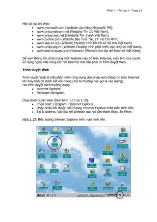 Phần 1 – Tin học I – Trang 21




Một số địa chỉ Web:
          www.microsoft.com (Website của hãng Microsoft, Mỹ).
          www.tintucvietnam.net (Website Tin tức Việt Nam).
          www.vnexpress.net ((Website Tin nhanh Việt Nam).
          www.tuoitre.com (Website Báo Tuổi Trẻ, TP. Hồ Chí Minh).
          www.sap-vn.org (Website Chương trình hỗ trợ xã hội cho Việt Nam).
          www.undp.org.vn (Website Chương trình phát triển của LHQ tại Việt Nam).
          www.search.asiaco.com/Vietnam/ (Website tìm địa chỉ Internet Việt Nam).

Để xem thông tin chứa trong một Website nào đó trên Internet, máy tính của người
sử dụng ngoài khả năng kết nối Internet còn cần phải có trình duyệt Web.

Trình duyệt Web

Trình duyệt Web là một phần mềm ứng dụng cho phép xem thông tin trên Internet
khi máy tính đã được kết nối mạng (mà ta thường hay gọi là vào mạng).
Hai trình duyệt Web thường dùng:
           Internet Explorer.
           Netscape Navigator.

Chạy trình duyệt Web (Xem hình 1.17 và 1.18).
          Chọn Start | Program | Internet Explorer.
          Hoặc nhấp đôi chuột biểu tượng Internet Explorer trên màn hình nền.
          Tại ô Address, vào địa chỉ Website của nơi cần tham khảo, ấn Enter.

Hình 1.17: Biểu tượng Internet Explorer trên màn hình nền.
 