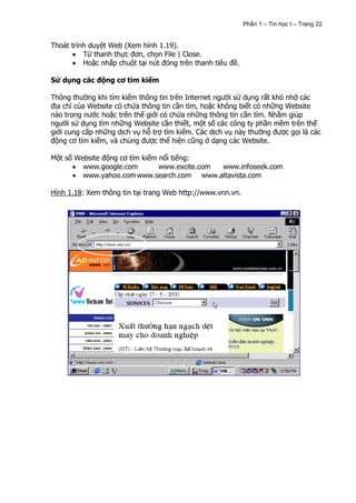 Phần 1 – Tin học I – Trang 22


Thoát trình duyệt Web (Xem hình 1.19).
          Từ thanh thực đơn, chọn File | Close.
          Hoặc nhấp chuột tại nút đóng trên thanh tiêu đề.

Sử dụng các động cơ tìm kiếm

Thông thường khi tìm kiếm thông tin trên Internet người sử dụng rất khó nhớ các
địa chỉ của Website có chứa thông tin cần tìm, hoặc không biết có những Website
nào trong nước hoặc trên thế giới có chứa những thông tin cần tìm. Nhằm giúp
người sử dụng tìm những Website cần thiết, một số các công ty phần mềm trên thế
giới cung cấp những dịch vụ hỗ trợ tìm kiếm. Các dịch vụ này thường được gọi là các
động cơ tìm kiếm, và chúng được thể hiện cũng ở dạng các Website.

Một số Website động cơ tìm kiếm nổi tiếng:
         www.google.com         www.excite.com www.infoseek.com
         www.yahoo.com www.search.com www.altavista.com

Hình 1.18: Xem thông tin tại trang Web http://www.vnn.vn.
 