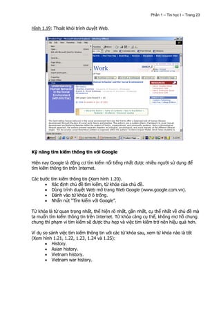 Phần 1 – Tin học I – Trang 23


Hình 1.19: Thoát khỏi trình duyệt Web.




Kỹ năng tìm kiếm thông tin với Google

Hiện nay Google là động cơ tìm kiếm nổi tiếng nhất được nhiều người sử dụng để
tìm kiếm thông tin trên Internet.

Các bước tìm kiếm thông tin (Xem hình 1.20).
         Xác định chủ đề tìm kiếm, từ khóa của chủ đề.
         Dùng trình duyệt Web mở trang Web Google (www.google.com.vn).
         Đánh vào từ khóa ở ô trống.
         Nhấn nút “Tìm kiếm với Google”.

Từ khóa là từ quan trọng nhất, thể hiện rõ nhất, gần nhất, cụ thể nhất về chủ đề mà
ta muốn tìm kiếm thông tin trên Internet. Từ khóa càng cụ thể, không mơ hồ chung
chung thì phạm vi tìm kiếm sẽ được thu hẹp và việc tìm kiếm trở nên hiệu quả hơn.

Ví dụ so sánh việc tìm kiếm thông tin với các từ khóa sau, xem từ khóa nào là tốt
(Xem hình 1.21, 1.22, 1.23, 1.24 và 1.25):
          History.
          Asian history.
          Vietnam history.
          Vietnam war history.
 