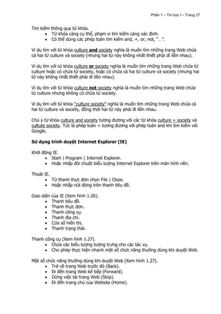 Phần 1 – Tin học I – Trang 27


Tìm kiếm thông qua từ khóa.
         Từ khóa càng cụ thể, phạm vi tìm kiếm càng xác định.
         Có thể dùng các phép toán tìm kiếm and, +, or, not, “…”.

Ví dụ tìm với từ khóa culture and society nghĩa là muốn tìm những trang Web chứa
cả hai từ culture và society (nhưng hai từ này không nhất thiết phải đi liền nhau).

Ví dụ tìm với từ khóa culture or society nghĩa là muốn tìm những trang Web chứa từ
culture hoặc có chứa từ society, hoặc có chứa cả hai từ culture và society (nhưng hai
từ này không nhất thiết phải đi liền nhau).

Ví dụ tìm với từ khóa culture not society nghĩa là muốn tìm những trang Web chứa
từ culture nhưng không có chứa từ society.

Ví dụ tìm với từ khóa “culture society” nghĩa là muốn tìm những trang Web chứa cả
hai từ culture và society, đồng thời hai từ này phải đi liền nhau.

Chú ý từ khóa culture and society tương đương với các từ khóa culture + society và
cultute society. Tức là phép toán + tương đương với phép toán and khi tìm kiếm với
Google.

Sử dụng trình duyệt Internet Explorer (IE)

Khởi động IE.
         Start | Program | Internet Explorer.
         Hoặc nhấp đôi chuột biểu tượng Internet Explorer trên màn hình nền.

Thoát IE.
            Từ thanh thực đơn chọn File | Close.
            Hoặc nhấp nút đóng trên thanh tiêu đề.

Giao diện của IE (Xem hình 1.26).
          Thanh tiêu đề.
          Thanh thực đơn.
          Thanh công cụ.
          Thanh địa chỉ.
          Cửa sổ hiển thị.
          Thanh trạng thái.

Thanh công cụ (Xem hình 1.27).
         Chứa các biểu tượng tượng trưng cho các tác vụ.
         Cho phép thực hiện nhanh một số chức năng thường dùng khi duyệt Web.

Một số chức năng thường dùng khi duyệt Web (Xem hình 1.27).
         Trở về trang Web trước đó (Back).
         Đi đến trang Web kế tiếp (Forward).
         Dừng việc tải trang Web (Stop).
         Đi đến trang chủ của Website (Home).
 