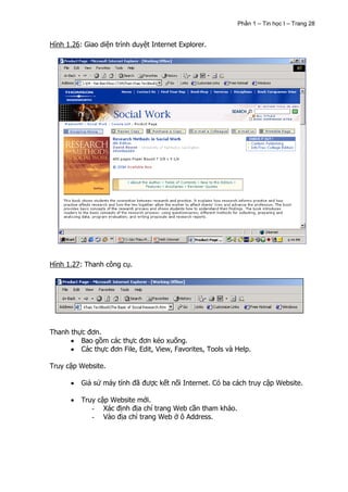 Phần 1 – Tin học I – Trang 28


Hình 1.26: Giao diện trình duyệt Internet Explorer.




Hình 1.27: Thanh công cụ.




Thanh thực đơn.
         Bao gồm các thực đơn kéo xuống.
         Các thực đơn File, Edit, View, Favorites, Tools và Help.

Truy cập Website.

          Giả sử máy tính đã được kết nối Internet. Có ba cách truy cập Website.

          Truy cập Website mới.
             - Xác định địa chỉ trang Web cần tham khảo.
             - Vào địa chỉ trang Web ở ô Address.
 