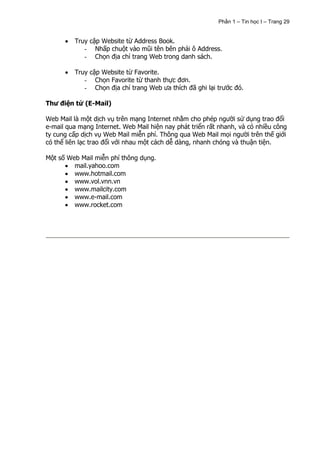 Phần 1 – Tin học I – Trang 29


         Truy cập Website từ Address Book.
            - Nhấp chuột vào mũi tên bên phải ô Address.
            - Chọn địa chỉ trang Web trong danh sách.

         Truy cập Website từ Favorite.
            - Chọn Favorite từ thanh thực đơn.
            - Chọn địa chỉ trang Web ưa thích đã ghi lại trước đó.

Thư điện tử (E-Mail)

Web Mail là một dịch vụ trên mạng Internet nhằm cho phép người sử dụng trao đổi
e-mail qua mạng Internet. Web Mail hiện nay phát triển rất nhanh, và có nhiều công
ty cung cấp dịch vụ Web Mail miễn phí. Thông qua Web Mail mọi người trên thế giới
có thể liên lạc trao đổi với nhau một cách dễ dàng, nhanh chóng và thuận tiện.

Một số Web Mail miễn phí thông dụng.
         mail.yahoo.com
         www.hotmail.com
         www.vol.vnn.vn
         www.mailcity.com
         www.e-mail.com
         www.rocket.com
 