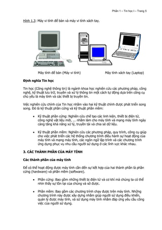 Phần 1 – Tin học I – Trang 5


Hình 1.3: Máy vi tính để bàn và máy vi tính xách tay.




          Máy tính để bàn (Máy vi tính)                 Máy tính xách tay (Laptop)

Định nghĩa Tin học

Tin học (Công nghệ thông tin) là ngành khoa học nghiên cứu các phương pháp, công
nghệ, kỹ thuật lưu trữ, truyền và xử lý thông tin một cách tự động dựa trên công cụ
chủ yếu là máy tính và các thiết bị truyền tin.

Việc nghiên cứu chính của Tin học nhằm vào hai kỹ thuật chính được phát triển song
song. Đó là kỹ thuật phần cứng và kỹ thuật phần mềm:

          Kỹ thuật phần cứng: Nghiên cứu chế tạo các linh kiện, thiết bị điện tử,
          công nghệ vật liệu mới, ... nhằm làm cho máy tính và mạng máy tính ngày
          càng tăng khả năng xử lý, truyền tải và chia sẻ dữ liệu.

          Kỹ thuật phần mềm: Nghiên cứu các phương pháp, quy trình, công cụ giúp
          cho việc phát triển các hệ thống chương trình điều hành sự hoạt động của
          máy tính và mạng máy tính, các ngôn ngữ lập trình và các chương trình
          ứng dụng phục vụ nhu cầu người sử dụng ở các lĩnh vực khác nhau.

3. CÁC THÀNH PHẦN CỦA MÁY TÍNH

Các thành phần của máy tính

Để có thể hoạt động được máy tính cần đến sự kết hợp của hai thành phần là phần
cứng (hardware) và phần mềm (software).

          Phần cứng: Bao gồm những thiết bị điện tử và cơ khí mà chúng ta có thể
          nhìn thấy sự tồn tại của chúng và sờ được.

          Phần mềm: Bao gồm các chương trình chạy được trên máy tính. Những
          chương trình này được xây dựng nhằm giúp người sử dụng điều khiển,
          quản lý được máy tính, và sử dụng máy tính nhằm đáp ứng yêu cầu công
          việc của người sử dụng.
 