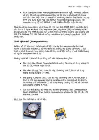 Phần 1 – Tin học I – Trang 8


          RAM (Random Access Memory) là bộ nhớ truy xuất ngẫu nhiên có thể đọc
          và ghi. Bộ nhớ này được dùng để lưu trữ dữ liệu và chương trình trong
          quá trình thực hiện. Các chương trình lưu trong RAM thường là các chương
          trình ứng dụng được nạp vào để thực hiện một ứng dụng nào đó. Nội
          dung lưu trong bộ nhớ RAM sẽ bị mất đi khi mất điện hoặc tắt máy.

Nhắc lại, để đo dung lượng lưu trữ của bộ nhớ máy tính (RAM, ROM) người ta dùng
các đơn vị là Byte, KiloByte (KB), MegaByte (MB), GigaByte (GB) và TetraByte (TB).
Dung lượng bộ nhớ RAM cho các máy vi tính hiện nay thông thường vào khoảng 128
MB, 256 MB hoặc 512 MB. Đối với những máy tính mạnh, dung lượng RAM có thể
nhiều hơn.

Thiết bị lưu trữ (Storage devices)

Để lưu trữ dữ liệu và có thể chuyển dữ liệu từ máy tính này qua máy tính khác,
người ta dùng các thiết bị lưu trữ như băng từ, đĩa từ, đĩa quang CD-ROM, ... Các
thiết bị lưu trữ này có dung lượng chứa rất lớn, và dữ liệu không bị mất đi khi không
có nguồn điện (Xem hình 1.6).

Những loại thiết bị lưu trữ được dùng phổ biến hiện nay bao gồm:

          Đĩa cứng (Hard Disk). Dùng phổ biến là những đĩa cứng có dung lượng 20
          GB, 30 GB, 40 GB, hoặc 60 GB.

          Đĩa mềm (Floppy Disk). Loại đĩa này có đường kính 3,5 inch với dung
          lượng thông dụng là 1,44 MB.

          Đĩa quang (Compact Disk). Loại đĩa này có đường kính 4.72 inch, hiện là
          thiết bị phổ biến dùng để lưu trữ các phần mềm, hình ảnh và âm thanh.
          Có hai loại phổ biến là đĩa CD với dung lượng khoảng 700 MB và DVD với
          dung lượng khoảng 4.7 GB.

          Các loại thiết bị lưu trữ khác như thẻ nhớ (Memory Stick, Compact Flash
          Card), USB Flash Drive thường có dung lượng khoảng 32 MB, 64 MB, 128
          MB hoặc 256 MB.

Hình 1.6: Các thiết bị lưu trữ dữ liệu.
 