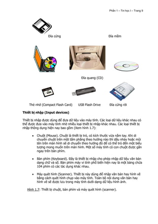 Phần 1 – Tin học I – Trang 9




                 Đĩa cứng                                   Đĩa mềm




                                         Đĩa quang (CD)




    Thẻ nhớ (Compact Flash Card)      USB Flash Drive       Đĩa cứng rời

Thiết bị nhập (Input devices)

Thiết bị nhập được dùng để đưa dữ liệu vào máy tính. Các loại dữ liệu khác nhau có
thể được đưa vào máy tính nhờ nhiều loại thiết bị nhập khác nhau. Các loại thiết bị
nhập thông dụng hiện nay bao gồm (Xem hình 1.7):

          Chuột (Mouse). Chuột là thiết bị trỏ, có kích thước vừa nắm tay. Khi di
          chuyển chuột trên một tấm phẳng theo hướng nào thì dấu nháy hoặc mũi
          tên trên màn hình sẽ di chuyển theo hướng đó để có thể trỏ đến một biểu
          tượng mong muốn trên màn hình. Một số máy tính có con chuột được gắn
          ngay trên bàn phím.

          Bàn phím (Keyboard). Đây là thiết bị nhập cho phép nhập dữ liệu văn bản
          dạng chữ và số. Bàn phím máy vi tính phổ biến hiện nay là một bảng chứa
          104 phím có các tác dụng khác nhau.

          Máy quét hình (Scanner). Thiết bị này dùng để nhập văn bản hay hình vẽ
          bằng cách quét hình chụp vào máy tính. Toàn bộ nội dung văn bản hay
          hình vẽ sẽ được lưu trong máy tính dưới dạng dữ liệu hình ảnh.

   Hình 1.7: Thiết bị chuột, bàn phím và máy quét hình (scanner).
 