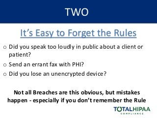 TWO
o Did you speak too loudly in public about a client or
patient?
o Send an errant fax with PHI?
o Did you lose an unencrypted device?
Not all Breaches are this obvious, but mistakes
happen - especially if you don’t remember the Rule
It’s Easy to Forget the Rules
 