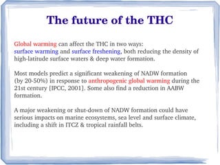 The future of the THC
Global warming can affect the THC in two ways: 
surface warming and surface freshening, both reducing the density of 
high­latitude surface waters & deep water formation. 

Most models predict a significant weakening of NADW formation 
(by 20­50%) in response to anthropogenic global warming during the 
21st century [IPCC, 2001]. Some also find a reduction in AABW 
formation.

A major weakening or shut­down of NADW formation could have 
serious impacts on marine ecosystems, sea level and surface climate, 
including a shift in ITCZ & tropical rainfall belts. 
 