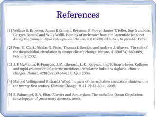 References
[1] Wallace S. Broecker, James P . Kennett, Benjamin P. Flower, James T. Teller, Sue Trumbore, 
      Georges Bonani, and Willy Wolfli. Routing of meltwater from the laurentide ice sheet 
      during the younger dryas cold episode. Nature, 341(6240):318–321, September 1989. 

[2] Peter U. Clark, Nicklas G. Pisias, Thomas F. Stocker, and Andrew J. Weaver.  The role of 
      the thermohaline circulation in abrupt climate change. Nature, 415(6874):863–869, 
      February 2002. 

[3] J. F. McManus, R. Francois, J. M. Gherardi, L. D. Keigwin, and S. Brown­Leger. Collapse
      and rapid resumption of atlantic meridional circulation linked to deglacial climate 
      changes. Nature, 428(6985):834–837, April 2004.

[4] Michael Vellinga and RichardA Wood. Impacts of thermohaline circulation shutdown in 
      the twenty­first century. Climatic Change , 91(1­2):43–63+, 2008.

[5] S. Rahmstorf, S. A. Elias. Elsevier and Amsterdam. Thermohaline Ocean Circulation.   
      Encyclopedia of Quaternary Sciences, 2006.
 
