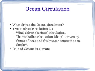 Ocean Circulation

• What drives the Ocean circulation?
• Two kinds of circulation (?)
    – Wind­driven (surface) circulation.
    – Thermohaline circulation (deep), driven by   
       fluxes of heat and freshwater across the sea 
       Surface.
●
   Role of Oceans in climate
 