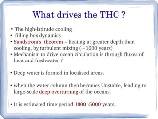 What drives the THC ?
• The high­latitude cooling
●
   filling box dynamics
●
  Sandström’s  theorem – heating at greater depth than 
  cooling, by turbulent mixing (~1000 years)
●
  Mechanism to drive ocean circulation is through fluxes of 
  heat and freshwater ?

●
    Deep water is formed in localised areas.

●
    when the water column then becomes Unstable, leading to 
    large­scale deep overturning of the oceans.

●
    It is estimated time period 1000 ­5000 years.
 