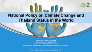 “National policy, research, and energy sector on climate change seminar”
Friday 5th July 2019 at Research Building, Chulalongkorn University
Ms. CHANUTSAKUL SUPIRAK
Ms. CHOMPUNUT SONGKHAO
Environmental Official, Professional Level
Office of Natural Resources and Environmental Policy and Planning, THAILAND
National Policy on Climate Change and
Thailand Status in the World
 