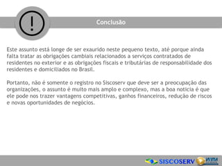 Este assunto está longe de ser exaurido neste pequeno texto, até porque ainda
falta tratar as obrigações cambiais relacionados a serviços contratados de
residentes no exterior e as obrigações fiscais e tributárias de responsabilidade dos
residentes e domiciliados no Brasil.
Portanto, não é somente o registro no Siscoserv que deve ser a preocupação das
organizações, o assunto é muito mais amplo e complexo, mas a boa noticia é que
ele pode nos trazer vantagens competitivas, ganhos financeiros, redução de riscos
e novas oportunidades de negócios.
Conclusão
 