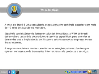 A WTM do Brasil é uma consultoria especialista em comércio exterior com mais
de 10 anos de atuação no mercado.
Seguindo seu histórico de fornecer soluções inovadoras a WTM do Brasil
desenvolveu uma série de produtos e serviços específicos para atender as
demandas que a implantação do Siscoserv está trazendo as empresas e suas
áreas internas.
A empresa mantém o seu foco em fornecer soluções para os clientes que
operam no mercado de transações internacionais de produtos e serviços.
WTM do Brasil
Acesse:
 