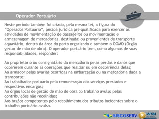 Neste período também foi criado, pela mesma lei, a figura do
“Operador Portuário”, pessoa jurídica pré-qualificada para exercer as
atividades de movimentação de passageiros ou movimentação e
armazenagem de mercadorias, destinadas ou provenientes de transporte
aquaviário, dentro da área do porto organizado e também o OGMO (Órgão
gestor de mão de obra). O operador portuário tem, como algumas de suas
responsabilidades, responder:
Ao proprietário ou consignatário da mercadoria pelas perdas e danos que
ocorrerem durante as operações que realizar ou em decorrência delas;
Ao armador pelas avarias ocorridas na embarcação ou na mercadoria dada a
transporte;
Ao trabalhador portuário pela remuneração dos serviços prestados e
respectivos encargos;
Ao órgão local de gestão de mão de obra do trabalho avulso pelas
contribuições não recolhidas;
Aos órgãos competentes pelo recolhimento dos tributos incidentes sobre o
trabalho portuário avulso.
Operador Portuário
 