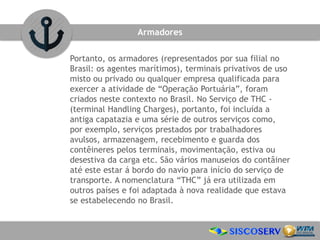 Portanto, os armadores (representados por sua filial no
Brasil: os agentes marítimos), terminais privativos de uso
misto ou privado ou qualquer empresa qualificada para
exercer a atividade de “Operação Portuária”, foram
criados neste contexto no Brasil. No Serviço de THC -
(terminal Handling Charges), portanto, foi incluída a
antiga capatazia e uma série de outros serviços como,
por exemplo, serviços prestados por trabalhadores
avulsos, armazenagem, recebimento e guarda dos
contêineres pelos terminais, movimentação, estiva ou
desestiva da carga etc. São vários manuseios do contâiner
até este estar á bordo do navio para início do serviço de
transporte. A nomenclatura “THC” já era utilizada em
outros países e foi adaptada à nova realidade que estava
se estabelecendo no Brasil.
Armadores
 