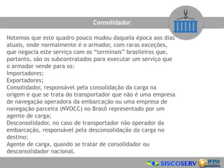 Notemos que este quadro pouco mudou daquela época aos dias
atuais, onde normalmente é o armador, com raras exceções,
que negocia este serviço com os “terminais” brasileiros que,
portanto, são os subcontratados para executar um serviço que
o armador vende para os:
Importadores;
Exportadores;
Consolidador, responsável pela consolidação da carga na
origem e que se trata do transportador que não é uma empresa
de navegação operadora da embarcação ou uma empresa de
navegação parceira (NVOCC) no Brasil representado por um
agente de carga;
Desconsolidador, no caso de transportador não operador da
embarcação, responsável pela desconsolidação da carga no
destino;
Agente de carga, quando se tratar de consolidador ou
desconsolidador nacional.
Consolidador
 