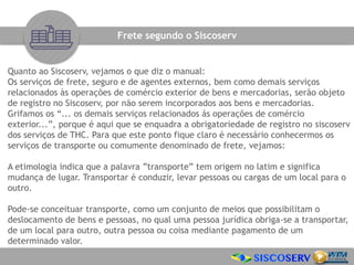 Quanto ao Siscoserv, vejamos o que diz o manual:
Os serviços de frete, seguro e de agentes externos, bem como demais serviços
relacionados às operações de comércio exterior de bens e mercadorias, serão objeto
de registro no Siscoserv, por não serem incorporados aos bens e mercadorias.
Grifamos os “... os demais serviços relacionados ás operações de comércio
exterior...”, porque é aqui que se enquadra a obrigatoriedade de registro no siscoserv
dos serviços de THC. Para que este ponto fique claro é necessário conhecermos os
serviços de transporte ou comumente denominado de frete, vejamos:
A etimologia indica que a palavra ”transporte” tem origem no latim e significa
mudança de lugar. Transportar é conduzir, levar pessoas ou cargas de um local para o
outro.
Pode-se conceituar transporte, como um conjunto de meios que possibilitam o
deslocamento de bens e pessoas, no qual uma pessoa jurídica obriga-se a transportar,
de um local para outro, outra pessoa ou coisa mediante pagamento de um
determinado valor.
Frete segundo o Siscoserv
 