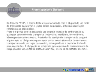 Do francês “fret”, o termo frete está relacionado com o aluguel de um meio
de transporte para levar e trazer coisas ou pessoas. O termo pode fazer
referência ao preço pago.
Frete é o preço que se paga pelo uso ou pela locação de embarcação ou
qualquer outro meio de transporte (rodoviário, marítimo, ferroviário ou
aéreo) pertencente a outro. Prestador de serviço de transporte de carga é
alguém que se obriga com quem quer enviar coisas (tomador do serviço) a
transportá-las de um lugar para outro, entregando-as a quem foi indicado
para recebê-las. A obrigação se evidencia pela emissão do conhecimento de
carga (Fonte: SOLUÇÃO DE CONSULTA Nº 257, DE 26 DE SETEMBRO DE 2014).
Frete segundo o Siscoserv
 