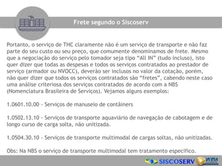 Portanto, o serviço de THC claramente não é um serviço de transporte e não faz
parte do seu custo ou seu preço, que comumente denominamos de frete. Mesmo
que a negociação do serviço pelo tomador seja tipo “All IN” (tudo incluso), isto
quer dizer que todas as despesas e todos os serviços contratados ao prestador de
serviço (armador ou NVOCC), deverão ser inclusos no valor da cotação, porém,
não quer dizer que todos os serviços contratados são “fretes”, cabendo neste caso
uma análise criteriosa dos serviços contratados de acordo com a NBS
(Nomenclatura Brasileira de Serviços). Vejamos alguns exemplos:
1.0601.10.00 - Serviços de manuseio de contâiners
1.0502.13.10 - Serviços de transporte aquaviário de navegação de cabotagem e de
longo curso de carga solta, não unitizada.
1.0504.30.10 - Serviços de transporte multimodal de cargas soltas, não unitizadas.
Obs: Na NBS o serviço de transporte multimodal tem tratamento especifico.
Frete segundo o Siscoserv
 