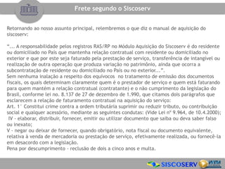 Retornando ao nosso assunto principal, relembremos o que diz o manual de aquisição do
siscoserv:
“... A responsabilidade pelos registros RAS/RP no Módulo Aquisição do Siscoserv é do residente
ou domiciliado no País que mantenha relação contratual com residente ou domiciliado no
exterior e que por este seja faturado pela prestação de serviço, transferência de intangível ou
realização de outra operação que produza variação no patrimônio, ainda que ocorra a
subcontratação de residente ou domiciliado no País ou no exterior...”.
Sem nenhuma inalação a respeito dos equívocos no tratamento de emissão dos documentos
fiscais, os quais determinam claramente quem é o prestador de serviço e quem está faturando
para quem mantém a relação contratual (contratante) e o não cumprimento da legislação do
Brasil, conforme lei no. 8.137 de 27 de dezembro de 1.990, que citamos dois parágrafos que
esclarecem a relação de faturamento contratual na aquisição do serviço:
Art. 1° Constitui crime contra a ordem tributária suprimir ou reduzir tributo, ou contribuição
social e qualquer acessório, mediante as seguintes condutas: (Vide Lei nº 9.964, de 10.4.2000);
IV - elaborar, distribuir, fornecer, emitir ou utilizar documento que saiba ou deva saber falso
ou inexato;
V - negar ou deixar de fornecer, quando obrigatório, nota fiscal ou documento equivalente,
relativa à venda de mercadoria ou prestação de serviço, efetivamente realizada, ou fornecê-la
em desacordo com a legislação.
Pena por descumprimento - reclusão de dois a cinco anos e multa.
Frete segundo o Siscoserv
 